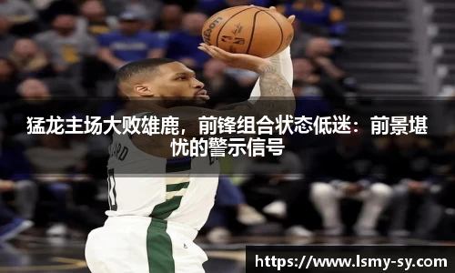 猛龙主场大败雄鹿，前锋组合状态低迷：前景堪忧的警示信号